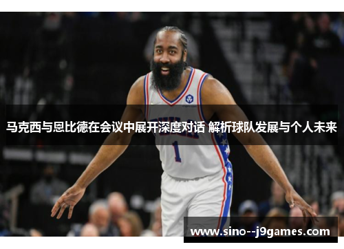 马克西与恩比德在会议中展开深度对话 解析球队发展与个人未来