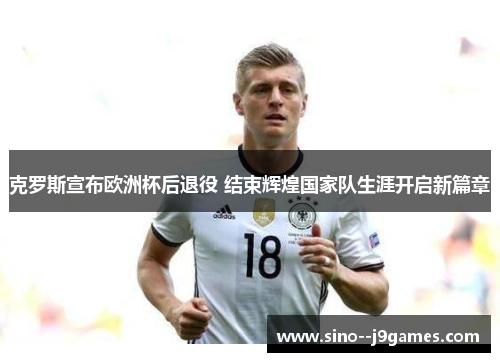 克罗斯宣布欧洲杯后退役 结束辉煌国家队生涯开启新篇章